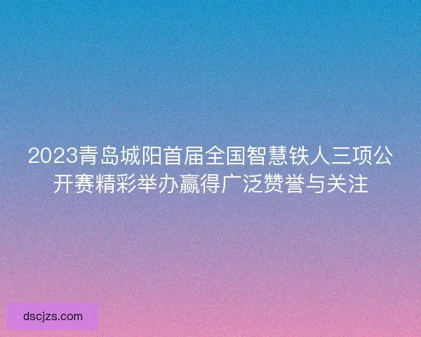 2023青岛城阳首届全国智慧铁人三项公开赛精彩举办赢得广泛赞誉与关注 2023青岛城阳首届全国智慧铁人三项公开赛精彩举办赢得广泛赞誉与关注