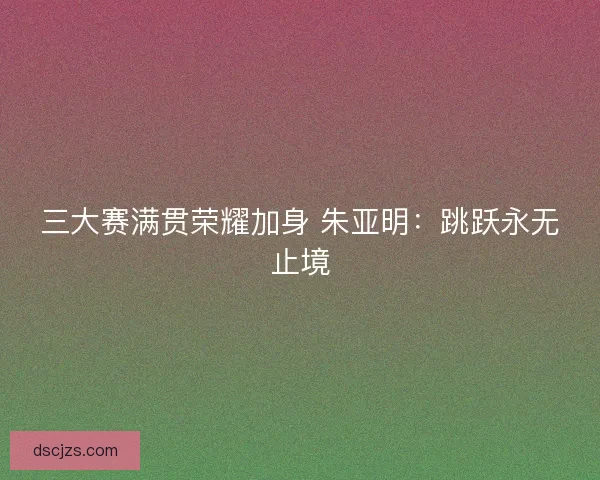 三大赛满贯荣耀加身 朱亚明：跳跃永无止境