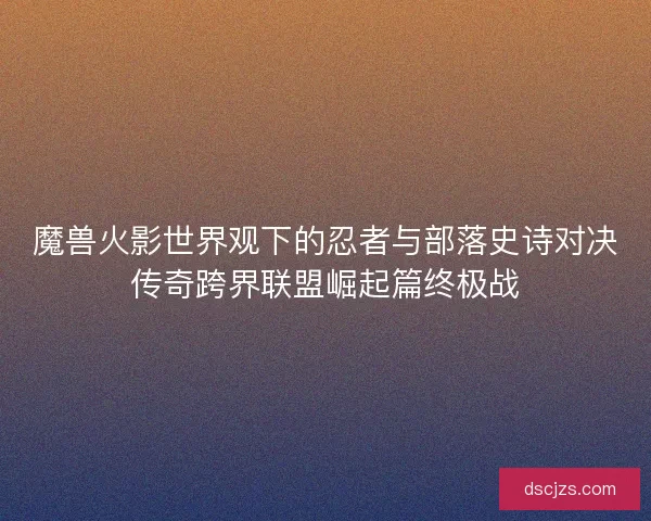 魔兽火影世界观下的忍者与部落史诗对决传奇跨界联盟崛起篇终极战 魔兽火影世界观下的忍者与部落史诗对决传奇跨界联盟崛起篇终极战