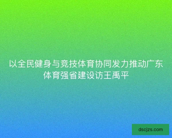 以全民健身与竞技体育协同发力推动广东体育强省建设访王禹平