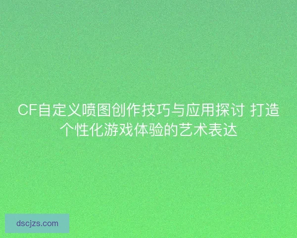 CF自定义喷图创作技巧与应用探讨 打造个性化游戏体验的艺术表达