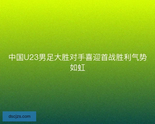 中国U23男足大胜对手喜迎首战胜利气势如虹