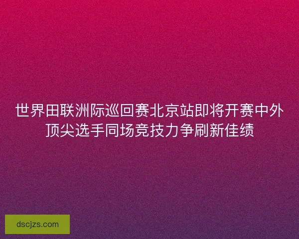 世界田联洲际巡回赛北京站即将开赛中外顶尖选手同场竞技力争刷新佳绩