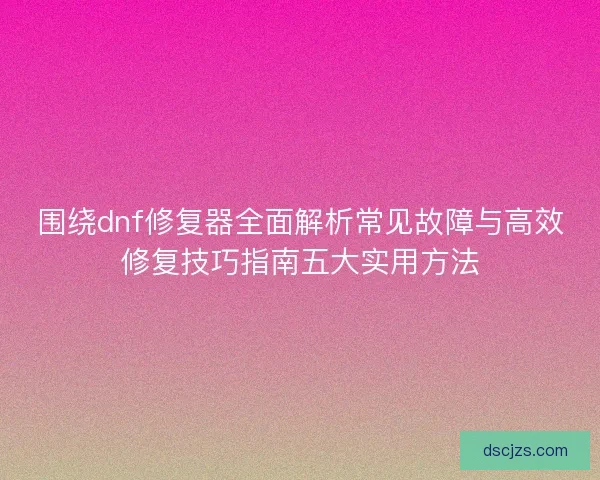 围绕dnf修复器全面解析常见故障与高效修复技巧指南五大实用方法