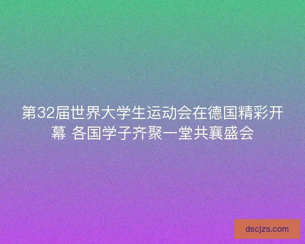 第32届世界大学生运动会在德国精彩开幕 各国学子齐聚一堂共襄盛会