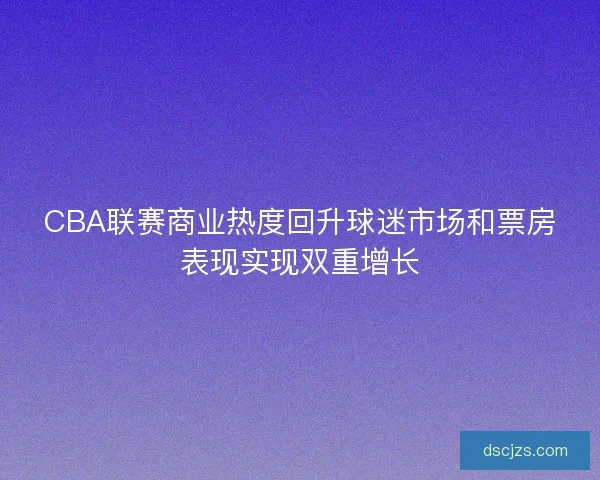 CBA联赛商业热度回升球迷市场和票房表现实现双重增长