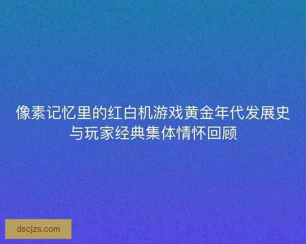 像素记忆里的红白机游戏黄金年代发展史与玩家经典集体情怀回顾