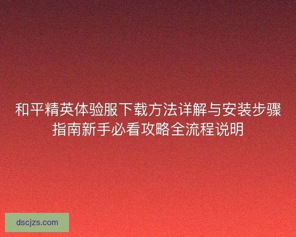 和平精英体验服下载方法详解与安装步骤指南新手必看攻略全流程说明